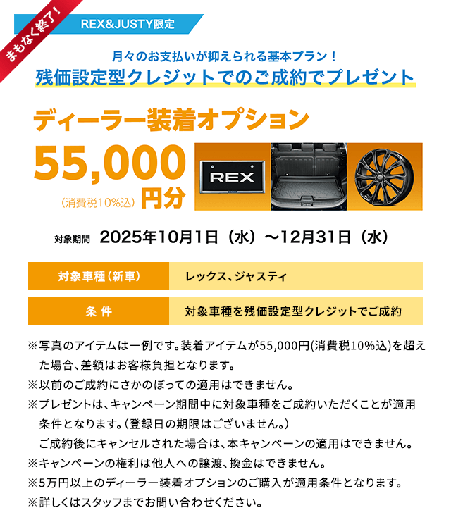 まもなく終了！REX&JUSTY限定 月々のお支払いが抑えられる基本プラン！残価設定型クレジットでのご成約でプレゼント ディーラー装着オプション55,000円分 対象期間2025年10月1日（水）～12月31日（水）条件：対象車種を残価設定型クレジットでご成約 ※写真のアイテムは一例です。装着アイテムが55,000円(消費税10%込)を超えた場合、差額はお客様負担となります。※以前のご成約にさかのぼっての適用はできません。※プレゼントは、キャンペーン期間中に対象車種をご成約いただくことが適用条件となります。（登録日の期限はございません。）　ご成約後にキャンセルされた場合は、本キャンペーンの適用はできません。※キャンペーンの権利は他人への譲渡、換金はできません。※5万円以上のディーラー装着オプションのご購入が適用条件となります。※詳しくはスタッフまでお問い合わせください。