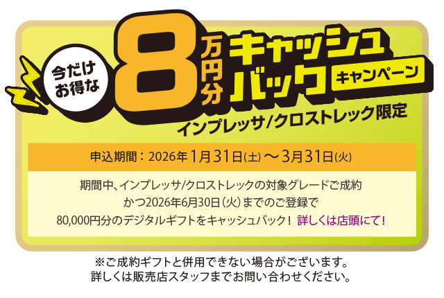 今だけお得な8万円キャッシュバックキャンペーン インプレッサ/クロストレック限定 申込期間：2026年1月31日（土）～3月31日（火）期間中、インプレッサ/クロストレックの対象グレードご成約かつ2026年6月30日（火）までのご登録で、80,000円分のデジタルギフトをキャッシュバック！詳しくは店頭にて！
