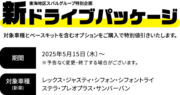新ドライブパッケージ 対象車種とベースキットを含むオプションをご購入で特別値引きいたします。2025年5月15日（木）～※予告なく変更・終了する場合がございます。対象車種：レックス・ジャスティ・シフォン・シフォントライ・ステラ・プレオプラス・サンバーバン