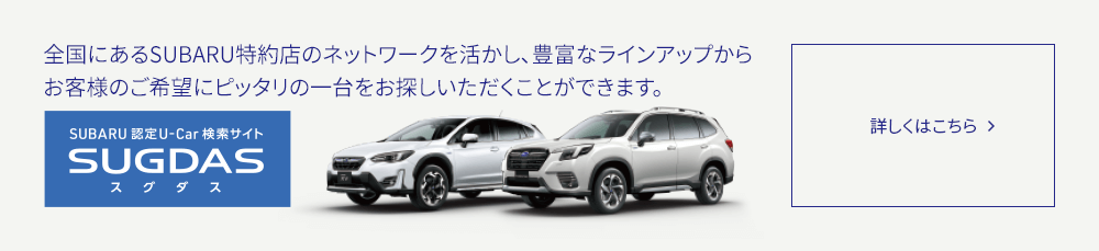 全国にあるSUBARU特約店のネットワークを活かし、豊富なラインアップからお客様のご希望にピッタリの一台をお探しいただくことができます。SUGDAS 詳しくはこちら