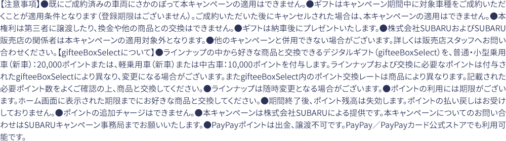 【注意事項】●既にご成約済みの車両にさかのぼって本キャンペーンの適用はできません。●ギフトはキャンペーン期間中に対象車種をご成約いただくことが適用条件となります（登録期限はございません）。ご成約いただいた後にキャンセルされた場合は、本キャンペーンの適用はできません。●本権利は第三者に譲渡したり、換金や他の商品との交換はできません。●ギフトは納車後にプレゼントいたします。●株式会社SUBARUおよびSUBARU販売店の関係者は本キャンペーンの適用対象外となります。●他のキャンペーンと併用できない場合がございます。詳しくは販売店スタッフへお問い合わせください。【gifteeBoxSelectについて】●ラインナップの中から好きな商品と交換できるデジタルギフト（gifteeBoxSelect）を、普通・小型乗用車（新車）：20,000ポイントまたは、軽乗用車（新車）または中古車：10,000ポイントを付与します。ラインナップおよび交換に必要なポイントは付与されたgifteeBoxSelectにより異なり、変更になる場合がございます。またgifteeBoxSelect内のポイント交換レートは商品により異なります。記載された必要ポイント数をよくご確認の上、商品と交換してください。●ラインナップは随時変更となる場合がございます。●ポイントの利用には期限がございます。ホーム画面に表示された期限までにお好きな商品と交換してください。●期間終了後、ポイント残高は失効します。ポイントの払い戻しはお受けしておりません。●ポイントの追加チャージはできません。●本キャンペーンは株式会社SUBARUによる提供です。本キャンペーンについてのお問い合わせはSUBARUキャンペーン事務局までお願いいたします。●PayPayポイントは出金、譲渡不可です。PayPay／PayPayカード公式ストアでも利用可能です。