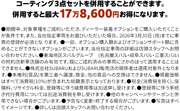 コーティング３点セットを併用することができます。併用すると最大17万8,600円お得になります。●期間中、対象車種をご成約いただき、ディーラー装着オプションをご購入いただくことが条件です。また、当社指定車両をお選びいただいた場合、 2026年3月30日 (月)までに車両の登録が必須となります。●一部、 オプション購入額およびオプションサポート額に含めることができないオプションがございます。当社指定車両の詳細は店頭スタッフへお問い合わせください。●東海地区スバルグループ(名古屋スバル・岐阜スバル・三重スバル)の特約店新車店舗のみ有効です。既にご成約済みの車両にさかのぼって適用することはできません。●株式会社SUBARUおよびSUBARU販売店の関係者は適用対象外となります。●本権利(賞品)を第三者へ譲渡、換金、他の賞品への交換はできません。●掲載価格はすべて消費税(10%)が含まれた総額表示となっております。●税金(消費税を除く)、保険料、リサイクル料金、登録等に伴う諸費用等は別途申し受けます。●登録等に伴う手続き代行費用については別途消費税を申し受けます。●他のキャンペーンやクーポンと併用できない場合がございます。●予告なく変更・終了する場合がございます。●写真はすべてイメージです。●詳しくは店頭スタッフへお問い合わせ ください。
