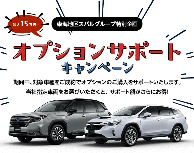 東海地区スバルグループ特別企画 最大15万円！オプションサポートキャンペーン 期間中、対象車種をご成約でオプションのご購入をサポートいたします。当社指定車両をお選びいただくと、 サポート額がさらにお得!