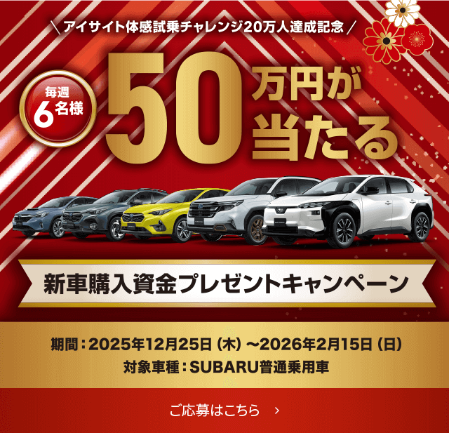 アイサイト体感試乗チャレンジ20万人達成記念/毎週 6名様 50万円が当たる 新車購入資金プレゼントキャンペーン 期間: 2025年12月25日(木)〜2026年2月15日(日) 対象車種: SUBARU普通乗用車 ご応募はこちら