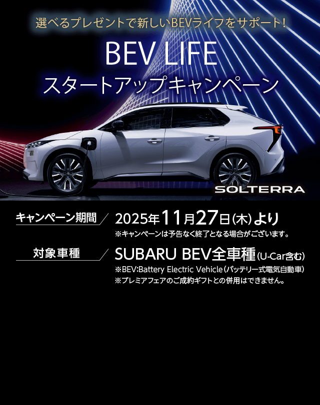 選べるプレゼントで新しいBEVライフをサポート！BEV LIFEスタートアップキャンペーン キャンペーン期間 2025年11月27日（木）より 対象車種 SUBARU BEV全車種（U-Car含む）