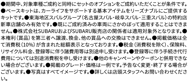 ●期間中、対象車種ご成約と同時にセットのオプションをご成約いただくことが条件です。●ベースキットは、カーライフをサポートする基本アイテムをリーズナブルにご提供するキットです。●東海地区スバルグループ（名古屋スバル・岐阜スバル・三重スバル）の特約店新車店舗のみ有効です。●既にご成約済みの車両にさかのぼって適用することはできません。●株式会社SUBARUおよびSUBARU販売店の関係者は適用対象外となります。●本権利（賞品）を第三者へ譲渡、換金、他の賞品への交換はできません。●掲載価格は全て消費税（10%）が含まれた総額表示となっております。●税金（消費税を除く）、保険料、リサイクル料金、登録等に伴う諸費用等は別途申し受けます。●登録等に伴う手続き代行費用については別途消費税を申し受けます。●他のキャンペーンやクーポンと併用できない場合がございます。●掲載のグレード・価格は一例です。予告なく変更・終了する場合がございます。●写真はすべてイメージです。●詳しくは店頭スタッフへお問い合わせください。