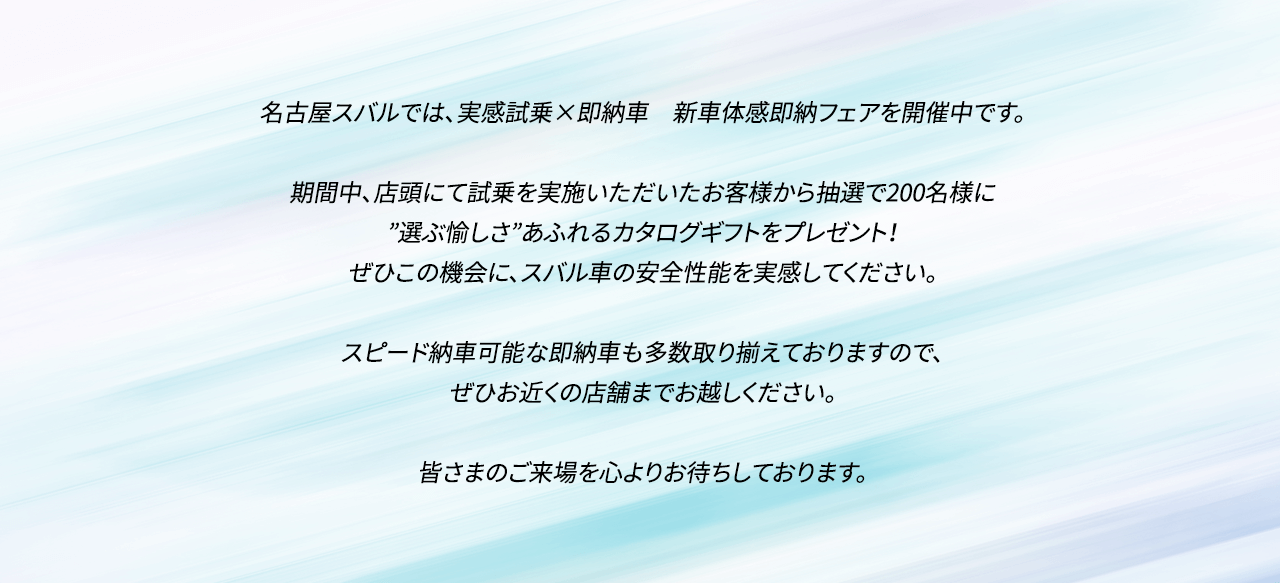 名古屋スバルでは、実感試乗×即納車　新車体感即納フェアを開催中です。期間中、店頭にて試乗を実施いただいたお客様から抽選で200名様に”選ぶ愉しさ”あふれるカタログギフトをプレゼント！ぜひこの機会に、スバル車の安全性能を実感してください。スピード納車可能な即納車も多数取り揃えておりますので、ぜひお近くの店舗までお越しください。皆さまのご来場を心よりお待ちしております。
