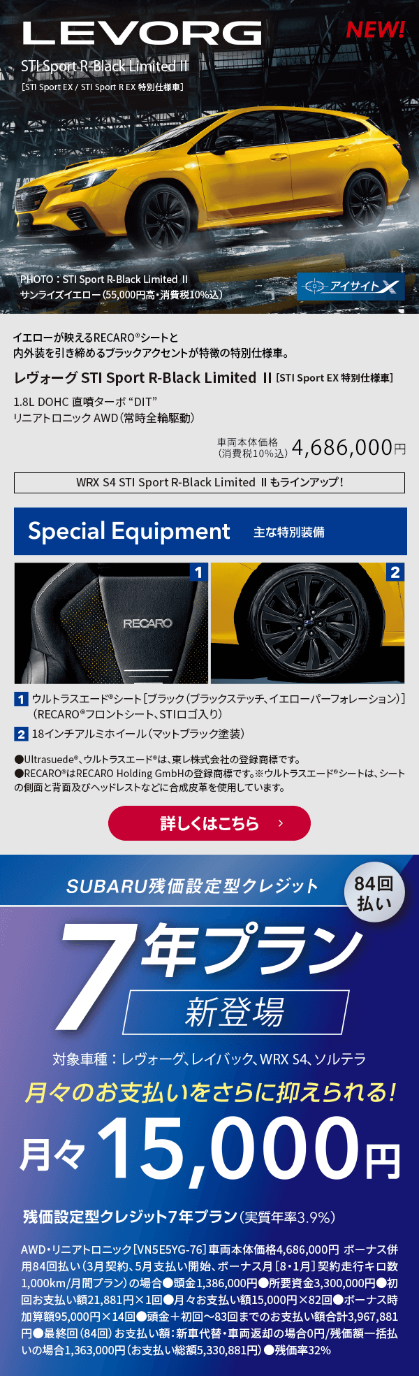 イエローが映えるRECARO®シートと内外装を引き締めるブラックアクセントが特徴の特別仕様車。レヴォーグ STI Sport R-Black Limited Ⅱ［STI Sport EX 特別仕様車］1.8L DOHC 直噴ターボ “DIT”  リニアトロニック AWD（常時全輪駆動）車両本体価格（消費税10%込）4,686,000円 主な特別装備：1.ウルトラスエード®シート［ブラック（ブラックステッチ、イエローパーフォレーション）］（RECARO®フロントシート、STIロゴ入り）2.18インチアルミホイール（マットブラック塗装）詳しくはこちら