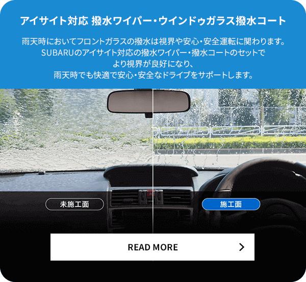 アイサイト対応撥水ワイパー・ウィンドウガラス撥水コート 雨天時においてフロントガラスの撥水は視界や安心・安全運転に関わります。SUBARUのアイサイト対応の撥水ワイパー・撥水コートのセットでより視界が良好になり、雨天時でも快適で安心・安全なドライブをサポートします。READ MORE