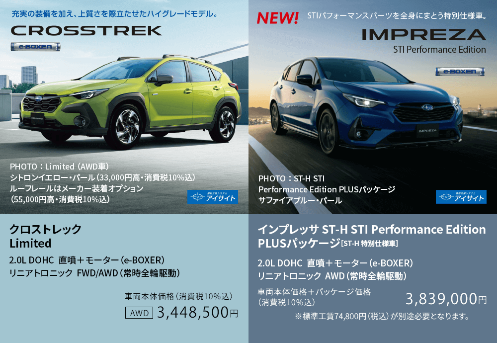 クロストレック Limited 2.0L DOHC  直噴＋モーター（e-BOXER） リニアトロニック  FWD/AWD（常時全輪駆動）車両本体価格（消費税10%込）3,448,500円 / インプレッサ ST-H STI Performance Edition PLUSパッケージ［ST-H 特別仕様車］2.0L DOHC  直噴＋モーター（e-BOXER） リニアトロニック  AWD（常時全輪駆動）車両本体価格＋パッケージ価格（消費税10%込）3,839,000円