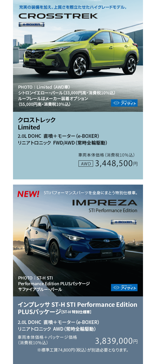 クロストレック Limited 2.0L DOHC  直噴＋モーター（e-BOXER） リニアトロニック  FWD/AWD（常時全輪駆動）車両本体価格（消費税10%込）3,448,500円 / インプレッサ ST-H STI Performance Edition PLUSパッケージ［ST-H 特別仕様車］2.0L DOHC  直噴＋モーター（e-BOXER） リニアトロニック  AWD（常時全輪駆動）車両本体価格＋パッケージ価格（消費税10%込）3,839,000円