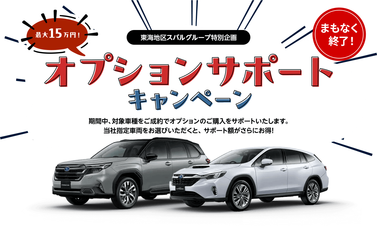 東海地区スバルグループ特別企画 最大15万円！オプションサポートキャンペーン 期間中、対象車種をご成約でオプションのご購入をサポートいたします。当社指定車両をお選びいただくと、 サポート額がさらにお得!