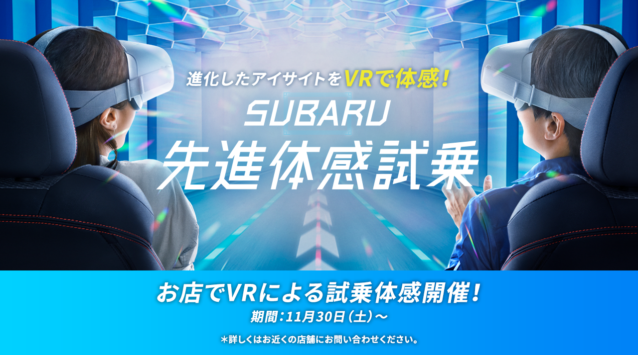 進化したアイサイトをVRで体感！SUBARU先進体感試乗 お店でVRによる試乗体感開催！ 期間：11月30日（土）～ ＊詳しくはお近くの店舗にお問い合わせください。